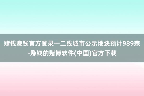 赌钱赚钱官方登录一二线城市公示地块预计989宗-赚钱的赌博软