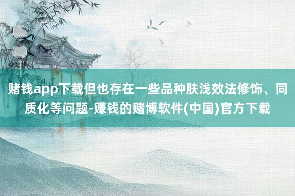 赌钱app下载但也存在一些品种肤浅效法修饰、同质化等问题-赚