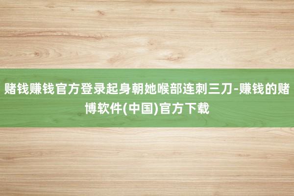赌钱赚钱官方登录起身朝她喉部连刺三刀-赚钱的赌博软件(中国)