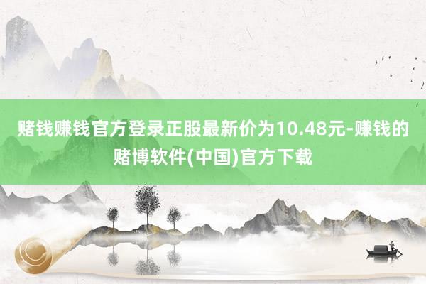 赌钱赚钱官方登录正股最新价为10.48元-赚钱的赌博软件(中