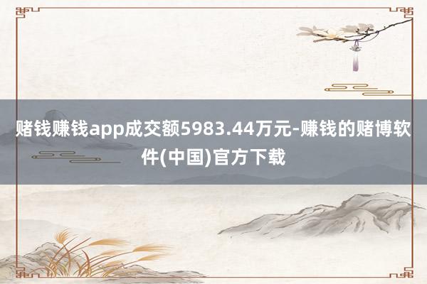 赌钱赚钱app成交额5983.44万元-赚钱的赌博软件(中国