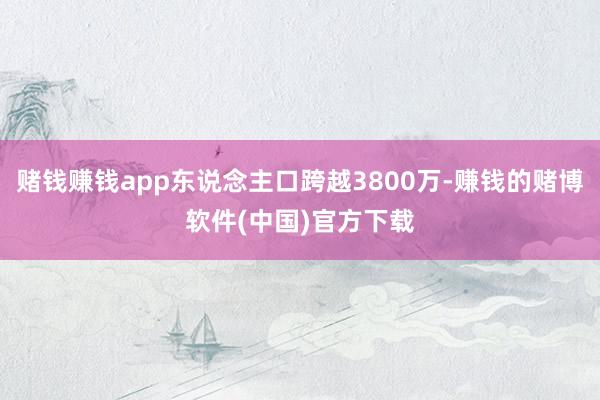 赌钱赚钱app东说念主口跨越3800万-赚钱的赌博软件(中国