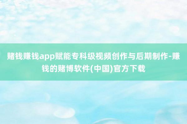 赌钱赚钱app赋能专科级视频创作与后期制作-赚钱的赌博软件(