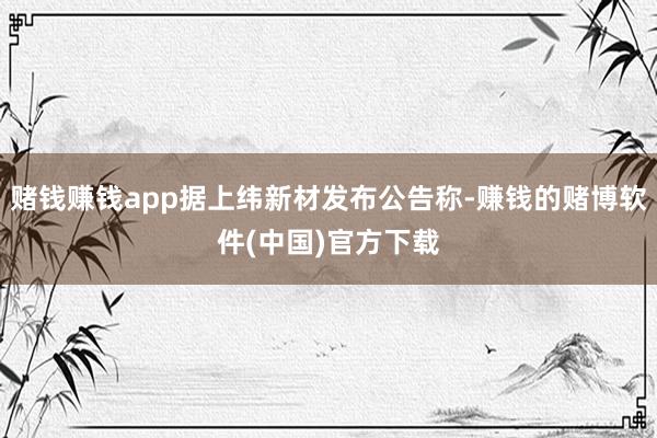 赌钱赚钱app据上纬新材发布公告称-赚钱的赌博软件(中国)官