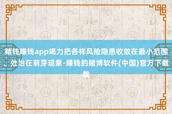 赌钱赚钱app竭力把各样风险隐患收敛在最小范围、处治在萌芽现