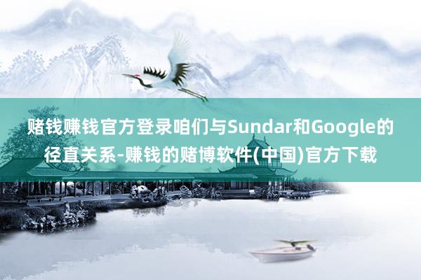 赌钱赚钱官方登录咱们与Sundar和Google的径直关系-