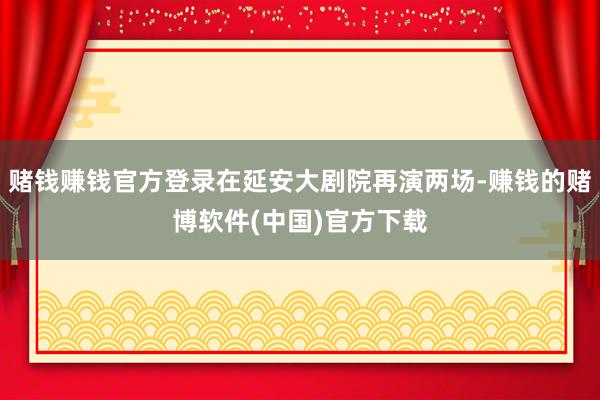 赌钱赚钱官方登录在延安大剧院再演两场-赚钱的赌博软件(中国)官方下载