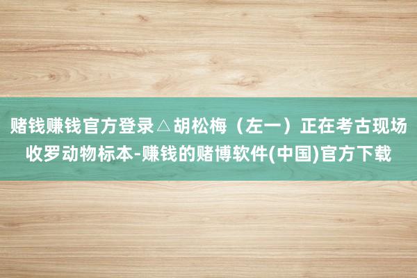 赌钱赚钱官方登录△胡松梅(左一)正在考古现场收罗动物标本-赚钱的赌博软件(中国)官方下载