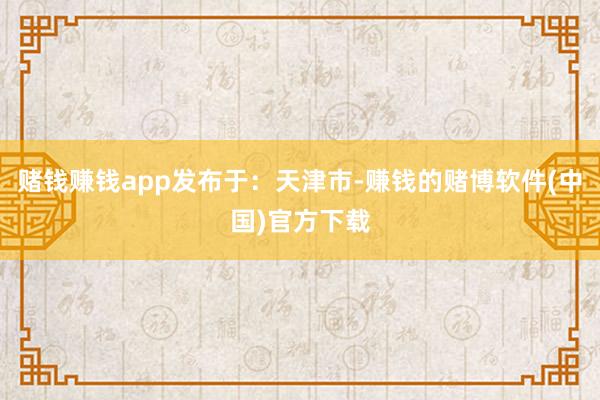 赌钱赚钱app发布于：天津市-赚钱的赌博软件(中国)官方下载