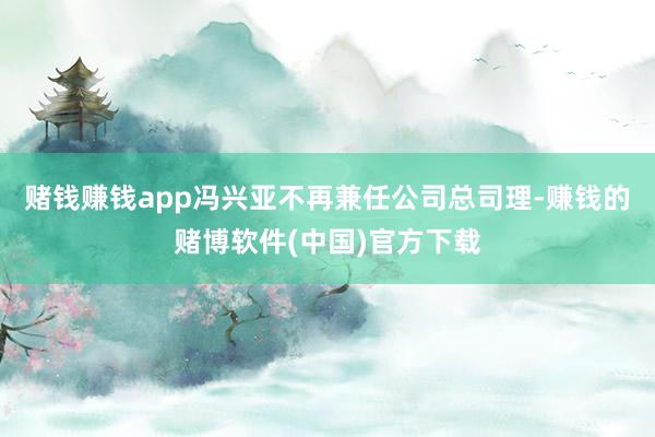 赌钱赚钱app冯兴亚不再兼任公司总司理-赚钱的赌博软件(中国