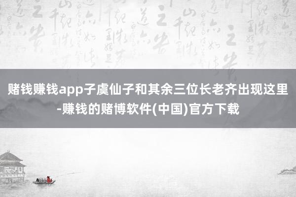 赌钱赚钱app子虞仙子和其余三位长老齐出现这里-赚钱的赌博软