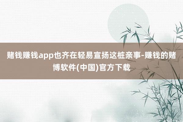 赌钱赚钱app也齐在轻易宣扬这桩亲事-赚钱的赌博软件(中国)