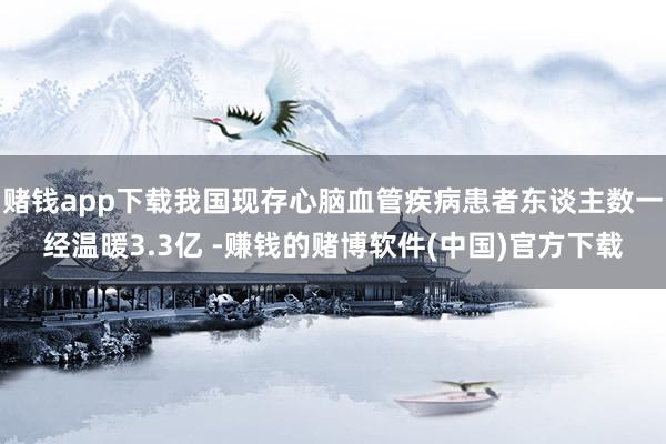 赌钱app下载我国现存心脑血管疾病患者东谈主数一经温暖3.3