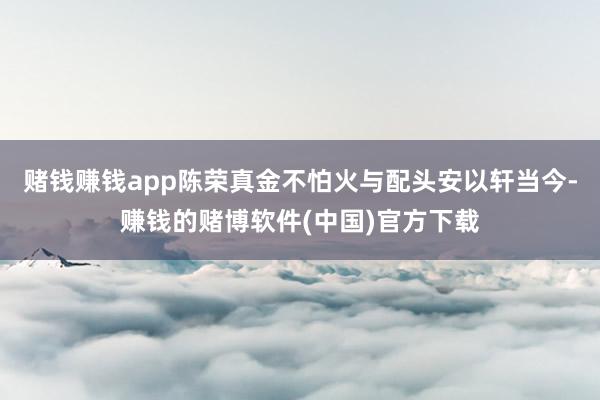 赌钱赚钱app陈荣真金不怕火与配头安以轩当今-赚钱的赌博软件