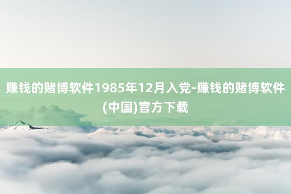 赚钱的赌博软件1985年12月入党-赚钱的赌博软件(中国)官