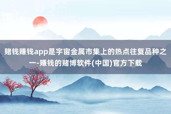赌钱赚钱app是宇宙金属市集上的热点往复品种之一-赚钱的赌博