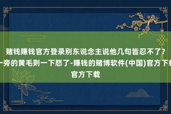 赌钱赚钱官方登录别东说念主说他几句皆忍不了？一旁的黄毛则一下