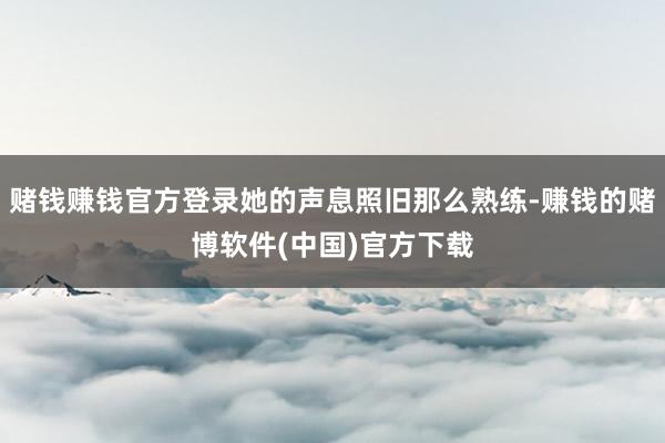 赌钱赚钱官方登录她的声息照旧那么熟练-赚钱的赌博软件(中国)