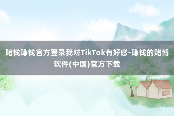 赌钱赚钱官方登录我对TikTok有好感-赚钱的赌博软件(中国