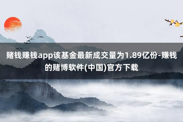 赌钱赚钱app该基金最新成交量为1.89亿份-赚钱的赌博软件